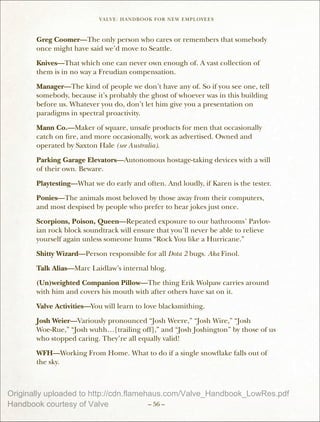 VALVE: H ANDBO O K FO R NEW EMP LO YEE s



       Greg Coomer—The only person who cares or remembers that somebody
       once might have said we’d move to Seattle.

       Knives—That which one can never own enough of. A vast collection of
       them is in no way a Freudian compensation.

       Manager—The kind of people we don’t have any of. So if you see one, tell
       somebody, because it’s probably the ghost of whoever was in this building
       before us. Whatever you do, don’t let him give you a presentation on
       paradigms in spectral proactivity.

       Mann Co.—Maker of square, unsafe products for men that occasionally
       catch on fire, and more occasionally, work as advertised. Owned and
       operated by Saxton Hale (see Australia).

       Parking Garage Elevators—Autonomous hostage-taking devices with a will
       of their own. Beware.

       Playtesting—What we do early and often. And loudly, if Karen is the tester.

       Ponies—The animals most beloved by those away from their computers,
       and most despised by people who prefer to hear jokes just once.

       Scorpions, Poison, Queen—Repeated exposure to our bathrooms’ Pavlov-
       ian rock block soundtrack will ensure that you’ll never be able to relieve
       yourself again unless someone hums “Rock You like a Hurricane.”

       Shitty Wizard—Person responsible for all Dota 2 bugs. Aka Finol.

       Talk Alias—Marc Laidlaw’s internal blog.

       (Un)weighted Companion Pillow—The thing Erik Wolpaw carries around
       with him and covers his mouth with after others have sat on it.

       Valve Activities—You will learn to love blacksmithing.

       Josh Weier—Variously pronounced “Josh Weere,” “Josh Wire,” “Josh
       Woe-Rue,” “Josh wuhh…[trailing off],” and “Josh Joshington” by those of us
       who stopped caring. They’re all equally valid!
       WFH—Working From Home. What to do if a single snowflake falls out of
       the sky.



Originally uploaded to http://cdn.flamehaus.com/Valve_Handbook_LowRes.pdf
Handbook courtesy of Valve              – 56 –
 