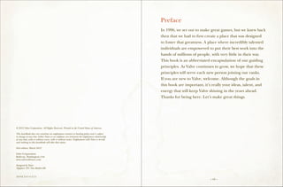 Preface
                                                                                                In 1996, we set out to make great games, but we knew back
                                                                                                then that we had to first create a place that was designed
                                                                                                to foster that greatness. A place where incredibly talented
                                                                                                individuals are empowered to put their best work into the
                                                                                                hands of millions of people, with very little in their way.
                                                                                                This book is an abbreviated encapsulation of our guiding
                                                                                                principles. As Valve continues to grow, we hope that these
                                                                                                principles will serve each new person joining our ranks.
                                                                                                If you are new to Valve, welcome. Although the goals in
                                                                                                this book are important, it’s really your ideas, talent, and
                                                                                                energy that will keep Valve shining in the years ahead.
                                                                                                Thanks for being here. Let’s make great things.




© 2012 Valve Corporation. All Rights Reserved. Printed in the United States of America.

This handbook does not constitute an employment contract or binding policy and is subject
to change at any time. Either Valve or an employee can terminate the employment relationship
at any time, with or without cause, with or without notice. Employment with Valve is at-will,
and nothing in this handbook will alter that status.

First edition: March 2012

Valve Corporation
Bellevue, Washington USA
www.valvesoftware.com

Designed by Valve
Typeface: ITC New Baskerville


10 9 8 7 6 5 4 3 2 1
                                                                                                                            – vii –
 