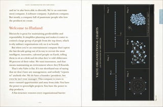 VALVE: H ANDBO O K FO R NEW EMP LO YEES



and we’ve also been able to diversify. We’re an entertain-
ment company. A software company. A platform company.
But mostly, a company full of passionate people who love
the products we create.


Welcome to Flatland
Hierarchy is great for maintaining predictability and
repeatability. It simplifies planning and makes it easier to
control a large group of people from the top down, which
is why military organizations rely on it so heavily.
	 But when you’re an entertainment company that’s spent
the last decade going out of its way to recruit the most
intelligent, innovative, talented people on Earth, telling
them to sit at a desk and do what they’re told obliterates
99 percent of their value. We want innovators, and that
means maintaining an environment where they’ll flourish.
	 That’s why Valve is flat. It’s our shorthand way of saying
that we don’t have any management, and nobody “reports
to” anybody else. We do have a founder/president, but
even he isn’t your manager. This company is yours to
steer—toward opportunities and away from risks. You have
the power to green-light projects. You have the power to
ship products.
	 A flat structure removes every organizational barrier




                                                               Fig. 1-3
                                –4–
 