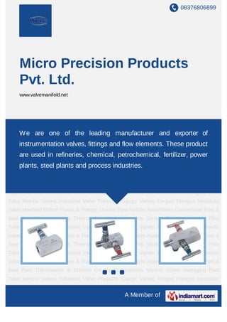 08376806899




    Micro Precision Products
    Pvt. Ltd.
    www.valvemanifold.net




Needle Valves Industrial Valve Pressure Gauge Valves Forged Flanges Hydraulic Valve
Manifold Orifice Plates & Flange Unions Flowmanufacturer and exporter of Seat
    We are one of the leading Nozzle Assemblies Condensate Pots &
Pots Thermowells & Thermo Couple Components Venturi Tubes Averaging Pitot
    instrumentation valves, fittings and flow elements. These product
Tube Needle Valves Industrial Valve Pressure Gauge Valves Forged Flanges Hydraulic
    are used in refineries, chemical, petrochemical, fertilizer, power
Valve Manifold Orifice Plates & Flange Unions Flow Nozzle Assemblies Condensate Pots &
Seat plants, steel plantsThermo Couple industries. Venturi Tubes Averaging Pitot
      Pots Thermowells & and process Components
Tube Needle Valves Industrial Valve Pressure Gauge Valves Forged Flanges Hydraulic
Valve Manifold Orifice Plates & Flange Unions Flow Nozzle Assemblies Condensate Pots &
Seat Pots Thermowells & Thermo Couple Components Venturi Tubes Averaging Pitot
Tube Needle Valves Industrial Valve Pressure Gauge Valves Forged Flanges Hydraulic
Valve Manifold Orifice Plates & Flange Unions Flow Nozzle Assemblies Condensate Pots &
Seat Pots Thermowells & Thermo Couple Components Venturi Tubes Averaging Pitot
Tube Needle Valves Industrial Valve Pressure Gauge Valves Forged Flanges Hydraulic
Valve Manifold Orifice Plates & Flange Unions Flow Nozzle Assemblies Condensate Pots &
Seat Pots Thermowells & Thermo Couple Components Venturi Tubes Averaging Pitot
Tube Needle Valves Industrial Valve Pressure Gauge Valves Forged Flanges Hydraulic
Valve Manifold Orifice Plates & Flange Unions Flow Nozzle Assemblies Condensate Pots &
Seat Pots Thermowells & Thermo Couple Components Venturi Tubes Averaging Pitot
Tube Needle Valves Industrial Valve Pressure Gauge Valves Forged Flanges Hydraulic
Valve Manifold Orifice Plates & Flange Unions Flow Nozzle Assemblies Condensate Pots &
                                               A Member of
 