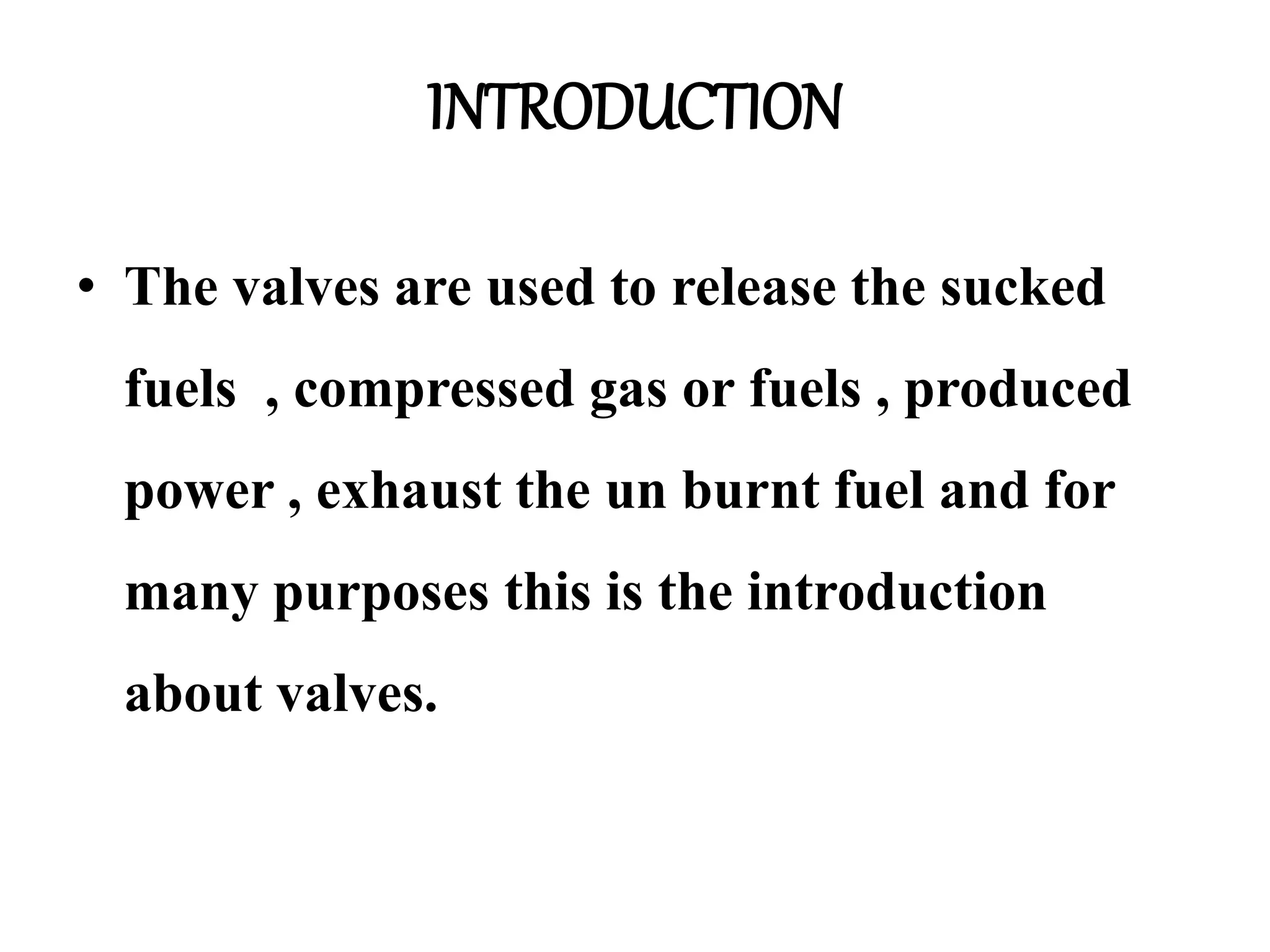 INTRODUCTION
• The valves are used to release the sucked
fuels , compressed gas or fuels , produced
power , exhaust the un burnt fuel and for
many purposes this is the introduction
about valves.
 