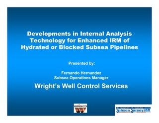 Developments in Internal Analysis
  Technology for Enhanced IRM of
Hydrated or Blocked Subsea Pipelines

                Presented by:

             Fernando Hernandez
          Subsea Operations Manager

    Wright’s Well Control Ser ices
                          Services


                    1 of 4
 