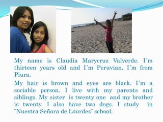 My name is Claudia Marycruz Valverde. I´m
thirteen years old and I´m Peruvian. I´m from
Piura.
My hair is brown and eyes are black. I´m a
sociable person. I live with my parents and
siblings. My sister is twenty one and my brother
is twenty. I also have two dogs. I study in
¨Nuestra Señora de Lourdes¨ school.
 