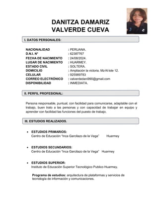 DANITZA DAMARIZ
VALVERDE CUEVA
I. DATOS PERSONALES:
NACIONALIDAD : PERUANA.
D.N.I. N° : 62387767
FECHA DE NACIMIENTO : 24/08/2024.
LUGAR DE NACIMIENTO : HUARMEY.
ESTADO CIVIL : SOLTERA.
DOMICILIO : Ampliación la victoria. Mz-N lote 12.
CELULAR : 925989783
CORREO ELECTRÓNICO : valverdedani990@gmail.com
DISPONIBILIDAD : INMEDIATA.
II. PERFIL PROFESIONAL:
Persona responsable, puntual, con facilidad para comunicarse, adaptable con el
trabajo, buen trato a las personas y con capacidad de trabajar en equipo y
aprender con facilidad las funciones del puesto de trabajo.
III. ESTUDIOS REALIZADOS.
 ESTUDIOS PRIMARIOS:
Centro de Educación “Inca Garcilazo de la Vega” Huarmey
 ESTUDIOS SECUNDARIOS:
Centro de Educación “Inca Garcilazo de la Vega” Huarmey
 ESTUDIOS SUPERIOR:
Instituto de Educación Superior Tecnológico Publico Huarmey.
Programa de estudios: arquitectura de plataformas y servicios de
tecnología de información y comunicaciones.
 