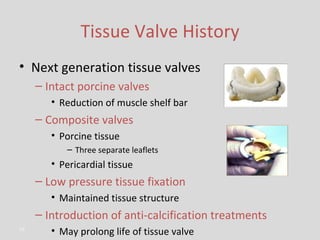 Tissue Valve History Next generation tissue valves Intact porcine valves Reduction of muscle shelf bar Composite valves Porcine tissue Three separate leaflets Pericardial tissue Low pressure tissue fixation Maintained tissue structure Introduction of anti-calcification treatments May prolong life of tissue valve 
