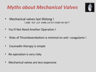Myths about Mechanical Valves Mechanical valves last lifelong ! Indeed  they  last  beyond life but patient may not !! You’ll  Not  Need Another Operation  ! Risks of T hromboembolism is minimal on anti –coagulants ! Coumadin  therapy  is  simple  Re-operation is very risky Mechanical valves are less expensive 