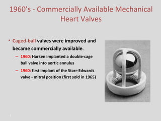 1960’s - Commercially Available Mechanical Heart Valves Caged-ball   valves were improved and became commercially available . 1960:   Harken implanted a double-cage ball valve into aortic annulus 1960:   first implant of the Starr-Edwards valve - mitral position (first sold in 1965) 