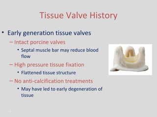 Tissue Valve History Early generation tissue valves Intact porcine valves Septal muscle bar may reduce blood flow High pressure tissue fixation Flattened tissue structure No anti-calcification treatments May have led to early degeneration of tissue 