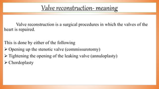 Valve reconstruction- meaning
Valve reconstruction is a surgical procedures in which the valves of the
heart is repaired.
This is done by either of the following
 Opening up the stenotic valve (commissurotomy)
 Tightening the opening of the leaking valve (annuloplasty)
 Chordoplasty
 