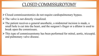 CLOSED COMMISSUROTOMY
 Closed commissurotomies do not require cardiopulmonary bypass.
 The valve is not directly visualized.
 The patient receives a general anesthetic, a midsternal incision is made, a
small hole is cut into the heart, and the surgeon’s finger or a dilator is used to
break open the commissure.
 This type of commissurotomy has been performed for mitral, aortic, tricuspid,
and pulmonary valve disease.
 