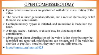 OPEN COMMISSUROTOMY
 Open commissurotomies are performed with direct visualization of the
valve.
 The patient is under general anesthesia, and a median sternotomy or left
thoracic incision is made.
 Cardiopulmonary bypass is initiated, and an incision is made into the
heart.
 A finger, scalpel, balloon, or dilator may be used to open the
commissures.
 advantage of direct visualization of the valve is that thrombus may be
identified and removed, calcifications can be seen, and if the valve has
chordae or papillary muscles, they may be surgically repaired
 https://mmcts.org/tutorial/623
 