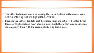  The other technique involves tacking the valve leaflets to the atrium with
sutures or taking tucks to tighten the annulus.
 Because the valve’s leaflets and the suture lines are subjected to the direct
forces of the blood and heart muscle movement, the repair may degenerate
more quickly than with the annuloplasty ring technique..
 