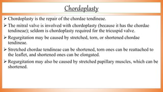 Chordoplasty
 Chordoplasty is the repair of the chordae tendineae.
 The mitral valve is involved with chordoplasty (because it has the chordae
tendineae); seldom is chordoplasty required for the tricuspid valve.
 Regurgitation may be caused by stretched, torn, or shortened chordae
tendineae.
 Stretched chordae tendineae can be shortened, torn ones can be reattached to
the leaflet, and shortened ones can be elongated.
 Regurgitation may also be caused by stretched papillary muscles, which can be
shortened.
 