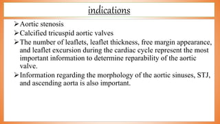 indications
Aortic stenosis
Calcified tricuspid aortic valves
The number of leaflets, leaflet thickness, free margin appearance,
and leaflet excursion during the cardiac cycle represent the most
important information to determine reparability of the aortic
valve.
Information regarding the morphology of the aortic sinuses, STJ,
and ascending aorta is also important.
 