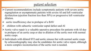 patient selection
 Current recommendations include symptomatic patients with severe aortic
regurgitation or asymptomatic patients with severe AI and left ventricular
dysfunction (ejection fraction less than 50%) or progressive left ventricular
dilation.
 aortic insufficiency due to prolapse of a BAV
 children with subaortic ventricular septal defect and AI
 Aortic valve repair is a valuable operative procedure for patients with AI due
to prolapse of an aortic cusp or due to dilation of the aortic root with normal
aortic cusps.
 Individuals with dilated STJ and aortic sinuses but with normal aortic cusps
by echocardiography may also be candidates for aortic valve repair, although
a more complex reconstruction of the aortic root is needed.
 