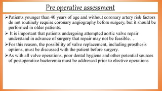 Pre operative assessment
Patients younger than 40 years of age and without coronary artery risk factors
do not routinely require coronary angiography before surgery, but it should be
performed in older patients.
 It is important that patients undergoing attempted aortic valve repair
understand in advance of surgery that repair may not be feasible. .
For this reason, the possibility of valve replacement, including prosthesis
options, must be discussed with the patient before surgery.
As with all valve operations, poor dental hygiene and other potential sources
of postoperative bacteremia must be addressed prior to elective operations
 