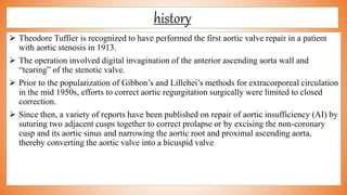 history
 Theodore Tuffier is recognized to have performed the first aortic valve repair in a patient
with aortic stenosis in 1913.
 The operation involved digital invagination of the anterior ascending aorta wall and
“tearing” of the stenotic valve.
 Prior to the popularization of Gibbon’s and Lillehei’s methods for extracorporeal circulation
in the mid 1950s, efforts to correct aortic regurgitation surgically were limited to closed
correction.
 Since then, a variety of reports have been published on repair of aortic insufficiency (AI) by
suturing two adjacent cusps together to correct prolapse or by excising the non-coronary
cusp and its aortic sinus and narrowing the aortic root and proximal ascending aorta,
thereby converting the aortic valve into a bicuspid valve
 