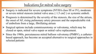 Indications for mitral valve surgery
 Surgery is indicated for severe symptoms (NYHA class III or IV), moderate
or severe mitral stenosis (mitral valve area ≤ 1.5 cm2 ) or systemic emboli.
 Prognosis is determined by the severity of the stenosis, the size of the atrium,
the onset of AF, rising pulmonary artery pressure and the unpredictable risk
of embolism from a large, fibrillating atrium
 Surgical options include commissurotomy or valvotomy, which may be
closed or open, mitral valve repair or mitral valve replacement.
 Since the 1980s, percutaneous mitral balloon valvotomy (PMBV), a catheter-
based approach, has become an accepted alternative to surgical approaches in
selected patients
 