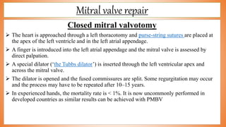 Mitral valve repair
Closed mitral valvotomy
 The heart is approached through a left thoracotomy and purse-string sutures are placed at
the apex of the left ventricle and in the left atrial appendage.
 A finger is introduced into the left atrial appendage and the mitral valve is assessed by
direct palpation.
 A special dilator (‘the Tubbs dilator’) is inserted through the left ventricular apex and
across the mitral valve.
 The dilator is opened and the fused commissures are split. Some regurgitation may occur
and the process may have to be repeated after 10–15 years.
 In experienced hands, the mortality rate is < 1%. It is now uncommonly performed in
developed countries as similar results can be achieved with PMBV
 