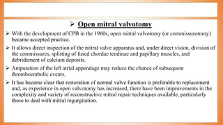  Open mitral valvotomy
 With the development of CPB in the 1960s, open mitral valvotomy (or commissurotomy)
became accepted practice.
 It allows direct inspection of the mitral valve apparatus and, under direct vision, division of
the commissures, splitting of fused chordae tendinae and papillary muscles, and
debridement of calcium deposits.
 Amputation of the left atrial appendage may reduce the chance of subsequent
thromboembolic events.
 It has became clear that restoration of normal valve function is preferable to replacement
and, as experience in open valvotomy has increased, there have been improvements in the
complexity and variety of reconstructive mitral repair techniques available, particularly
those to deal with mitral regurgitation.
 