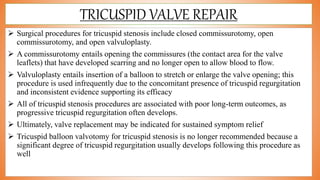 TRICUSPID VALVE REPAIR
 Surgical procedures for tricuspid stenosis include closed commissurotomy, open
commissurotomy, and open valvuloplasty.
 A commissurotomy entails opening the commissures (the contact area for the valve
leaflets) that have developed scarring and no longer open to allow blood to flow.
 Valvuloplasty entails insertion of a balloon to stretch or enlarge the valve opening; this
procedure is used infrequently due to the concomitant presence of tricuspid regurgitation
and inconsistent evidence supporting its efficacy
 All of tricuspid stenosis procedures are associated with poor long-term outcomes, as
progressive tricuspid regurgitation often develops.
 Ultimately, valve replacement may be indicated for sustained symptom relief
 Tricuspid balloon valvotomy for tricuspid stenosis is no longer recommended because a
significant degree of tricuspid regurgitation usually develops following this procedure as
well
 