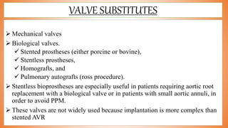 VALVE SUBSTITUTES
 Mechanical valves
 Biological valves.
 Stented prostheses (either porcine or bovine),
 Stentless prostheses,
 Homografts, and
 Pulmonary autografts (ross procedure).
 Stentless bioprostheses are especially useful in patients requiring aortic root
replacement with a biological valve or in patients with small aortic annuli, in
order to avoid PPM.
 These valves are not widely used because implantation is more complex than
stented AVR
 