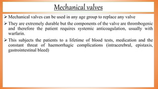 Mechanical valves
 Mechanical valves can be used in any age group to replace any valve
 They are extremely durable but the components of the valve are thrombogenic
and therefore the patient requires systemic anticoagulation, usually with
warfarin.
 This subjects the patients to a lifetime of blood tests, medication and the
constant threat of haemorrhagic complications (intracerebral, epistaxis,
gastrointestinal bleed)
 