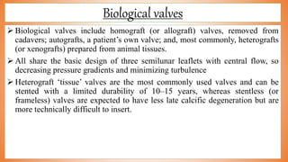 Biological valves
 Biological valves include homograft (or allograft) valves, removed from
cadavers; autografts, a patient’s own valve; and, most commonly, heterografts
(or xenografts) prepared from animal tissues.
 All share the basic design of three semilunar leaflets with central flow, so
decreasing pressure gradients and minimizing turbulence
 Heterograft ‘tissue’ valves are the most commonly used valves and can be
stented with a limited durability of 10–15 years, whereas stentless (or
frameless) valves are expected to have less late calcific degeneration but are
more technically difficult to insert.
 