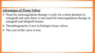 Advantages of Tissue Valves
 Need for anticoagulation therapy is only for a short duration in
xenograft and only there is rare need for anticoagulation therapy in
autograft and allograft tissues.
 Thrombogenicity is low in biologic tissue valves.
 The cost of the valve is low.
 