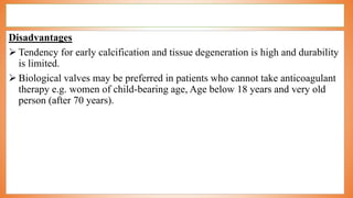 Disadvantages
 Tendency for early calcification and tissue degeneration is high and durability
is limited.
 Biological valves may be preferred in patients who cannot take anticoagulant
therapy e.g. women of child-bearing age, Age below 18 years and very old
person (after 70 years).
 