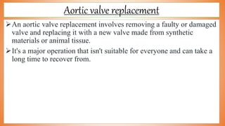 Aortic valve replacement
An aortic valve replacement involves removing a faulty or damaged
valve and replacing it with a new valve made from synthetic
materials or animal tissue.
It's a major operation that isn't suitable for everyone and can take a
long time to recover from.
 