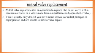 mitral valve replacement
 Mitral valve replacement is an operation to replace the mitral valve with a
mechanical valve or a valve made from animal tissue (a bioprosthetic valve).
 This is usually only done if you have mitral stenosis or mitral prolapse or
regurgitation and are unable to have a valve repair.
 
