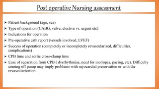 Post operative Nursing assessment
 Patient background (age, sex)
 Type of operation (CABG, valve, elective vs. urgent etc)
 Indications for operation
 Pre-operative cath report (vessels involved, LVEF)
 Success of operation (completely or incompletely revascularized, difficulties,
complications)
 CPB time and aortic cross-clamp time
 Ease of separation from CPB ( dysrhythmias, need for inotropes, pacing, etc). Difficulty
coming off pump may imply problems with myocardial preservation or with the
revascularization.
 