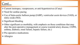Cont….
 Current inotropes, vasopressors, or anti-hypertensives (if any)
 Need for cardiac pacing
 Use of Intra-aortic balloon pump (IABP), ventricular assist devices (VAD), or
nitric oxide (NO).
 Significant bleeding
 Other significant co morbidity, with emphasis on those conditions that may
alter the post-operative management or course (carotid artery disease, COPD,
asthma, diabetes, renal failure, hepatic failure, etc.)
 Pre-operative medications
 Allergies
 