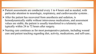  Patient assessments are conducted every 1 to 4 hours and as needed, with
particular attention to neurologic, respiratory, and cardiovascular systems .
 After the patient has recovered from anesthesia and sedation, is
hemodynamically stable without intravenous medications, and assessment
values are stable, the patient is usually transferred to a telemetry unit,
typically within 24 to 72 hours after surgery.
 Nursing care continues as for most postoperative patients, including wound
care and patient teaching regarding diet, activity, medications, and self-care..
 