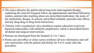  The nurse educates the patient about long-term anticoagulant therapy,
explaining the need for frequent follow-up appointments and blood laboratory
studies, and provides teaching about any prescribed medication: the name of
the medication, dosage, its actions, prescribed schedule, potential side effects,
and any drug-drug or drug-food interactions.
 Patients with a mechanical valve prosthesis require education to prevent
bacterial endocarditis with antibiotic prophylaxis, which is prescribed before
all dental and surgical interventions.
 Patients are discharged from the hospital in 3 to 7 days.
 Home care and office or clinic nurses reinforce all new information and self-
care instructions with the patient and family for 4 to 8 weeks after the
procedure.
 