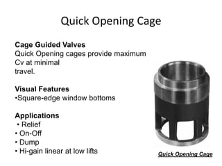 Quick Opening Cage
Quick Opening Cage
Cage Guided Valves
Quick Opening cages provide maximum
Cv at minimal
travel.
Visual Features
•Square-edge window bottoms
Applications
• Relief
• On-Off
• Dump
• Hi-gain linear at low lifts
 