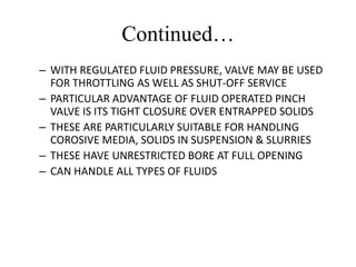 Continued…
– WITH REGULATED FLUID PRESSURE, VALVE MAY BE USED
FOR THROTTLING AS WELL AS SHUT-OFF SERVICE
– PARTICULAR ADVANTAGE OF FLUID OPERATED PINCH
VALVE IS ITS TIGHT CLOSURE OVER ENTRAPPED SOLIDS
– THESE ARE PARTICULARLY SUITABLE FOR HANDLING
COROSIVE MEDIA, SOLIDS IN SUSPENSION & SLURRIES
– THESE HAVE UNRESTRICTED BORE AT FULL OPENING
– CAN HANDLE ALL TYPES OF FLUIDS
 