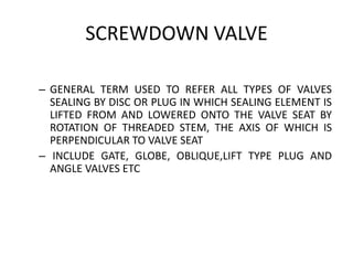 SCREWDOWN VALVE
– GENERAL TERM USED TO REFER ALL TYPES OF VALVES
SEALING BY DISC OR PLUG IN WHICH SEALING ELEMENT IS
LIFTED FROM AND LOWERED ONTO THE VALVE SEAT BY
ROTATION OF THREADED STEM, THE AXIS OF WHICH IS
PERPENDICULAR TO VALVE SEAT
– INCLUDE GATE, GLOBE, OBLIQUE,LIFT TYPE PLUG AND
ANGLE VALVES ETC
 