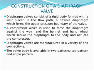 CONSTRUCTION OF A DIAPHRAGM
VALVE
Diaphragm valves consist of a rigid body formed with a
weir placed in the flow path, a flexible diaphragm
which forms the upper pressure boundary of the valve.
A compressor which is used to force the diaphragm
against the weir, and the bonnet and hand wheel
which secure the diaphragm to the body and actuate
the compressor.
Diaphragm valves are manufactured in a variety of end
connections.
The valve body is available in two patterns: tee-pattern
and angle pattern.
 