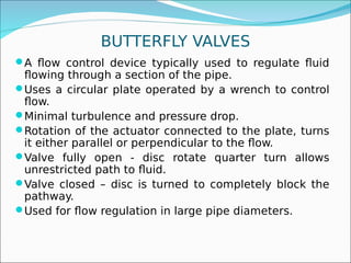 BUTTERFLY VALVES
A flow control device typically used to regulate fluid
flowing through a section of the pipe.
Uses a circular plate operated by a wrench to control
flow.
Minimal turbulence and pressure drop.
Rotation of the actuator connected to the plate, turns
it either parallel or perpendicular to the flow.
Valve fully open - disc rotate quarter turn allows
unrestricted path to fluid.
Valve closed – disc is turned to completely block the
pathway.
Used for flow regulation in large pipe diameters.
 