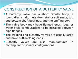 CONSTRUCTION OF A BUTTERFLY VALVE
A butterfly valve has a short circular body, a
round disc, shaft, metal-to-metal or soft seats, top
and bottom shaft bearings, and the stuffing box.
The valve body may have flanged ends, lugs, or
wafer style configurations to be installed between
pipe flanges.
The welding-end butterfly valves are usually large
and have butt-welding ends.
Butterfly valves are also manufactured in
rectangular or square configurations.
 
