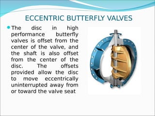 ECCENTRIC BUTTERFLY VALVES
The disc in high
performance butterfly
valves is offset from the
center of the valve, and
the shaft is also offset
from the center of the
disc. The offsets
provided allow the disc
to move eccentrically
uninterrupted away from
or toward the valve seat
 