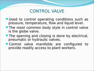 CONTROL VALVE
Used to control operating conditions such as
pressure, temperature, flow and liquid level.
The most common body style in control valve
is the globe valve.
The opening and closing is done by electrical,
pneumatic or hydraulic valves.
Control valve manifolds are configured to
provide readily access to plant workers.
 