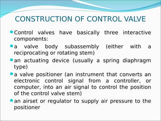 CONSTRUCTION OF CONTROL VALVE
Control valves have basically three interactive
components:
a valve body subassembly (either with a
reciprocating or rotating stem)
an actuating device (usually a spring diaphragm
type)
a valve positioner (an instrument that converts an
electronic control signal from a controller, or
computer, into an air signal to control the position
of the control valve stem)
an airset or regulator to supply air pressure to the
positioner
 