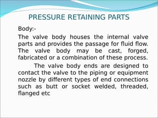 PRESSURE RETAINING PARTS
Body:-
The valve body houses the internal valve
parts and provides the passage for fluid flow.
The valve body may be cast, forged,
fabricated or a combination of these process.
The valve body ends are designed to
contact the valve to the piping or equipment
nozzle by different types of end connections
such as butt or socket welded, threaded,
flanged etc
 