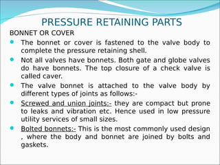 PRESSURE RETAINING PARTS
BONNET OR COVER
 The bonnet or cover is fastened to the valve body to
complete the pressure retaining shell.
 Not all valves have bonnets. Both gate and globe valves
do have bonnets. The top closure of a check valve is
called caver.
 The valve bonnet is attached to the valve body by
different types of joints as follows:-
 Screwed and union joints:- they are compact but prone
to leaks and vibration etc. Hence used in low pressure
utility services of small sizes.
 Bolted bonnets:- This is the most commonly used design
, where the body and bonnet are joined by bolts and
gaskets.
 