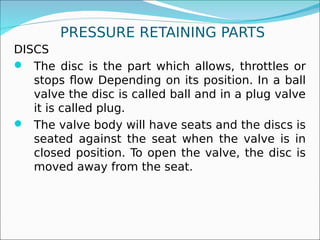 PRESSURE RETAINING PARTS
DISCS
 The disc is the part which allows, throttles or
stops flow Depending on its position. In a ball
valve the disc is called ball and in a plug valve
it is called plug.
 The valve body will have seats and the discs is
seated against the seat when the valve is in
closed position. To open the valve, the disc is
moved away from the seat.
 