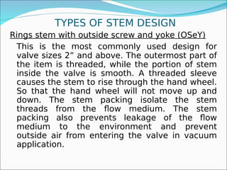 TYPES OF STEM DESIGN
Rings stem with outside screw and yoke (OSeY)
This is the most commonly used design for
valve sizes 2” and above. The outermost part of
the item is threaded, while the portion of stem
inside the valve is smooth. A threaded sleeve
causes the stem to rise through the hand wheel.
So that the hand wheel will not move up and
down. The stem packing isolate the stem
threads from the flow medium. The stem
packing also prevents leakage of the flow
medium to the environment and prevent
outside air from entering the valve in vacuum
application.
 