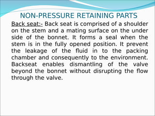 NON-PRESSURE RETAINING PARTS
Back seat:- Back seat is comprised of a shoulder
on the stem and a mating surface on the under
side of the bonnet. It forms a seal when the
stem is in the fully opened position. It prevent
the leakage of the fluid in to the packing
chamber and consequently to the environment.
Backseat enables dismantling of the valve
beyond the bonnet without disrupting the flow
through the valve.
 